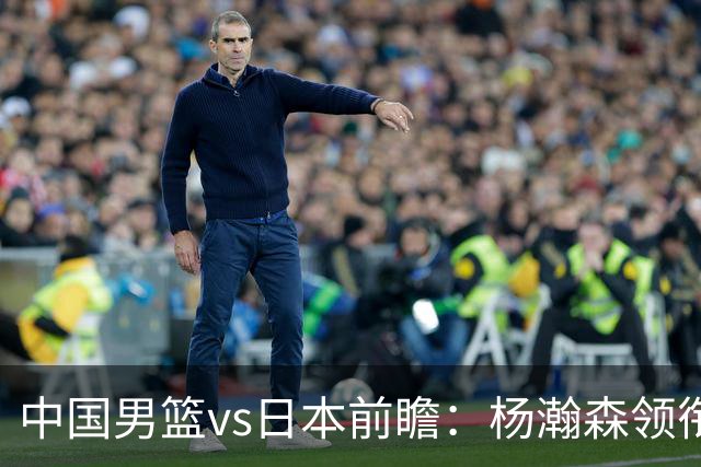 中国男篮vs日本前瞻：杨瀚森领衔三塔PK霍金森 剑指主场双杀日本