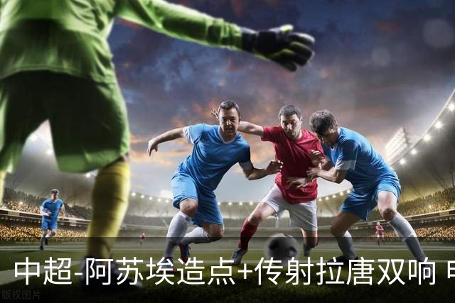 中超-阿苏埃造点+传射拉唐双响 申花客场4-1英博结束7轮不胜