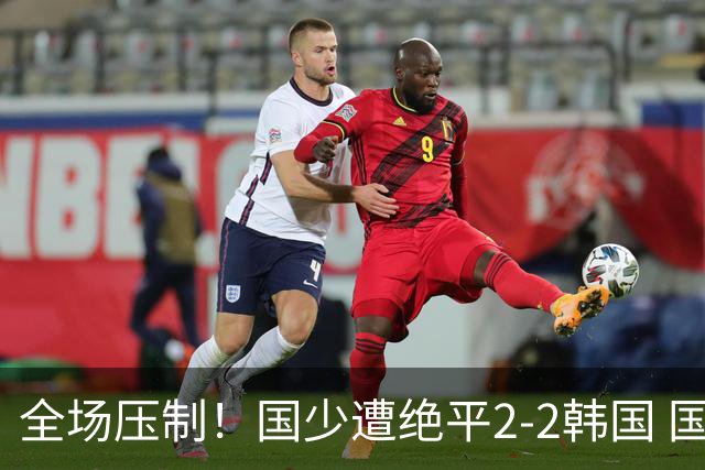 全场压制！国少遭绝平2-2韩国 国少第87分钟送点3胜1平以第二晋级